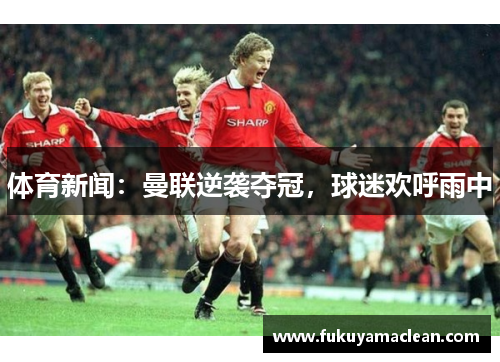 体育新闻：曼联逆袭夺冠，球迷欢呼雨中